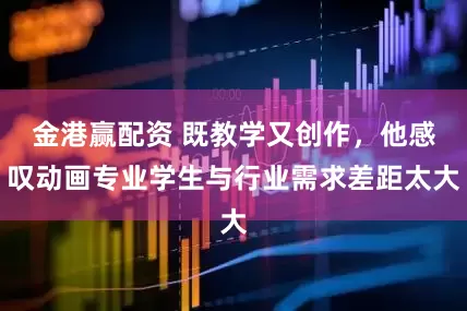 金港赢配资 既教学又创作，他感叹动画专业学生与行业需求差距太大