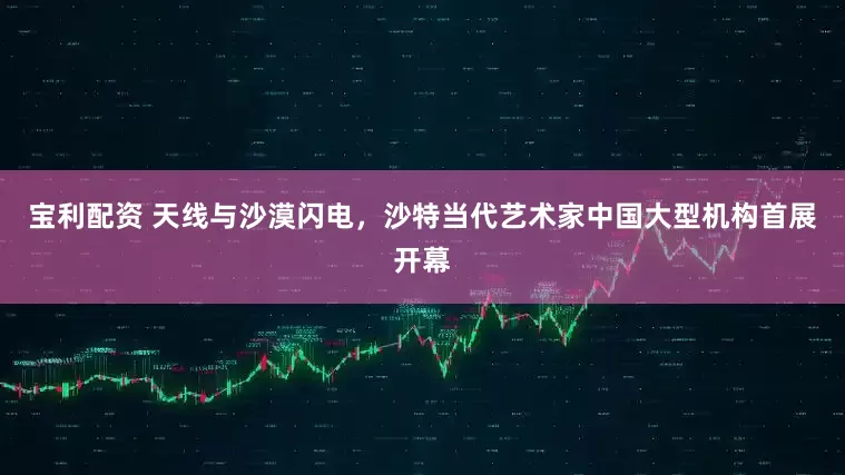 宝利配资 天线与沙漠闪电，沙特当代艺术家中国大型机构首展开幕