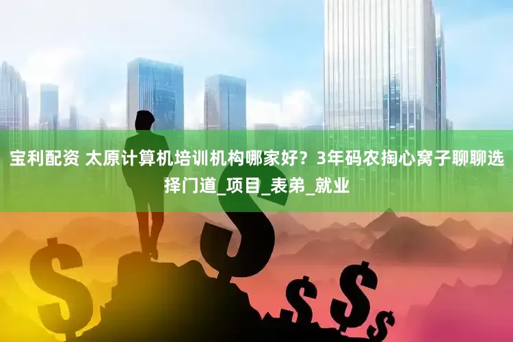 宝利配资 太原计算机培训机构哪家好？3年码农掏心窝子聊聊选择门道_项目_表弟_就业