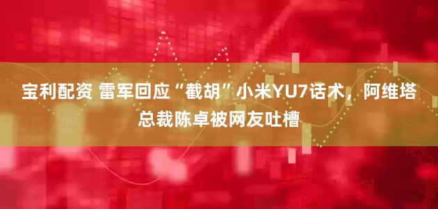 宝利配资 雷军回应“截胡”小米YU7话术，阿维塔总裁陈卓被网友吐槽