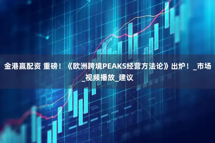 金港赢配资 重磅！《欧洲跨境PEAKS经营方法论》出炉！_市场_视频播放_建议