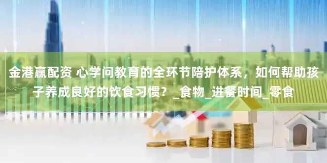 金港赢配资 心学问教育的全环节陪护体系，如何帮助孩子养成良好的饮食习惯？_食物_进餐时间_零食