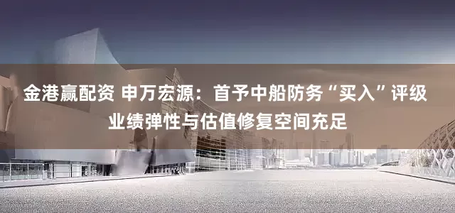 金港赢配资 申万宏源：首予中船防务“买入”评级 业绩弹性与估值修复空间充足