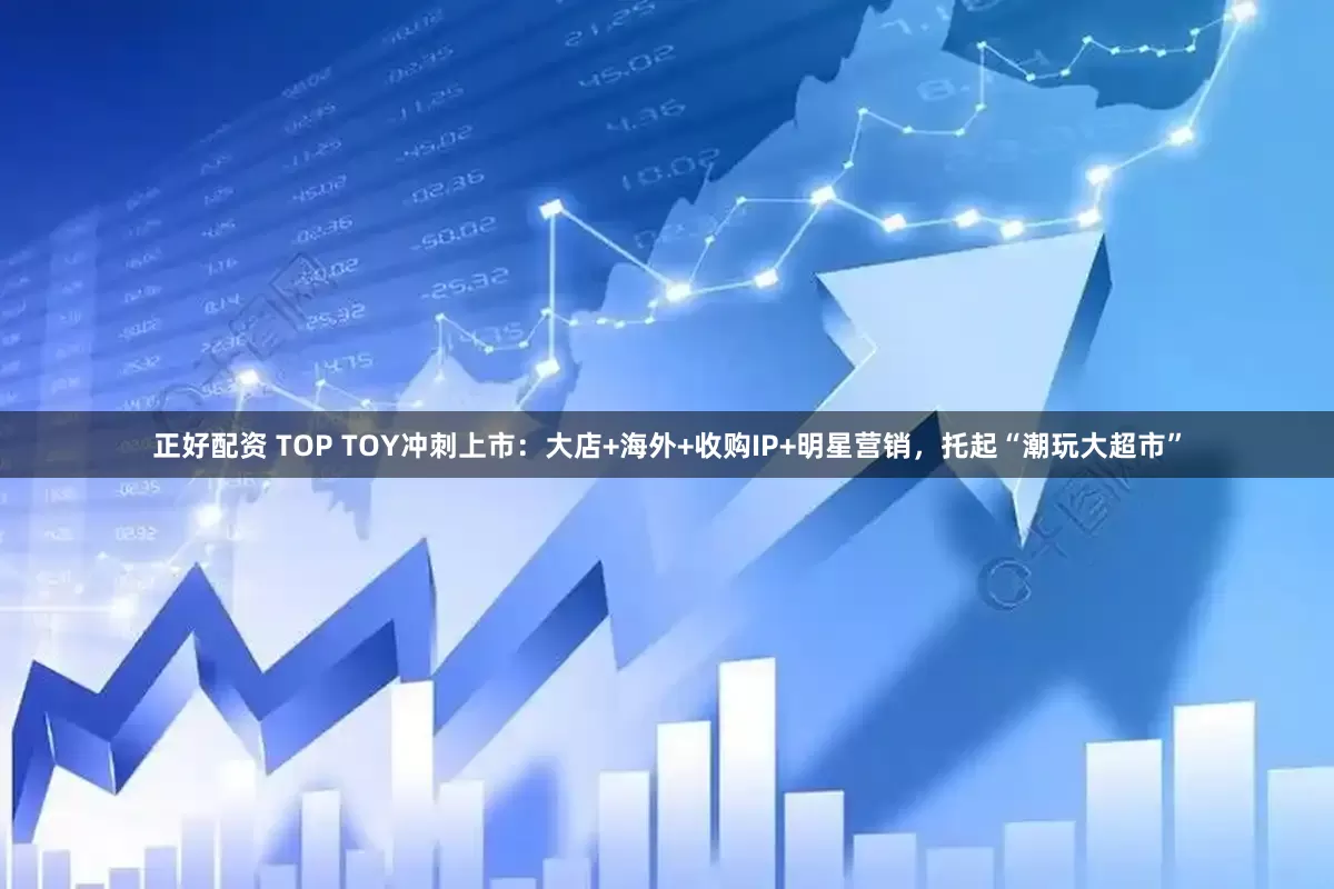 正好配资 TOP TOY冲刺上市：大店+海外+收购IP+明星营销，托起“潮玩大超市”